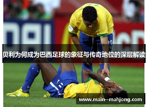 贝利为何成为巴西足球的象征与传奇地位的深层解读