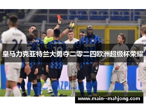 皇马力克亚特兰大勇夺二零二四欧洲超级杯荣耀 皇马力克亚特兰大勇夺二零二四欧洲超级杯荣耀